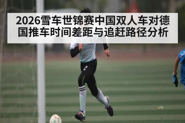 2026雪车世锦赛中国双人车对德国推车时间差距与追赶路径分析