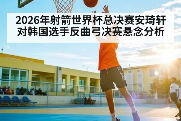 2026年射箭世界杯总决赛安琦轩对韩国选手反曲弓决赛悬念分析